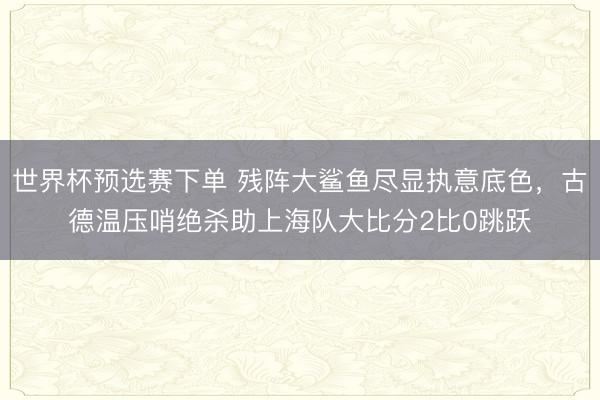 世界杯预选赛下单 残阵大鲨鱼尽显执意底色,古德温压哨绝杀助上海队大比分2比0跳跃
