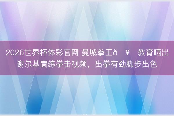 2026世界杯体彩官网 曼城拳王🥊教育晒出谢尔基闇练拳击视频，出拳有劲脚步出色