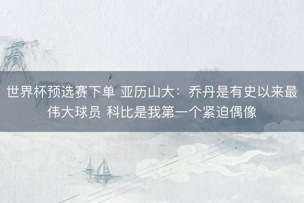 世界杯预选赛下单 亚历山大：乔丹是有史以来最伟大球员 科比是我第一个紧迫偶像