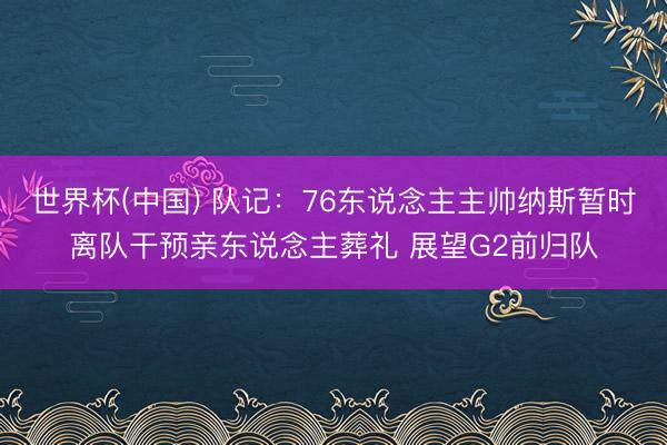 世界杯(中国) 队记:76东说念主主帅纳斯暂时离队干预亲东说念主葬礼 展望G2前归队
