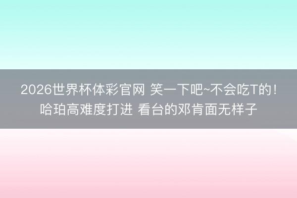 2026世界杯体彩官网 笑一下吧~不会吃T的！哈珀高难度打进 看台的邓肯面无样子