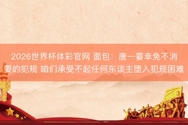 2026世界杯体彩官网 面包:唐一霎幸免不消要的犯规 咱们承受不起任何东谈主堕入犯规困难