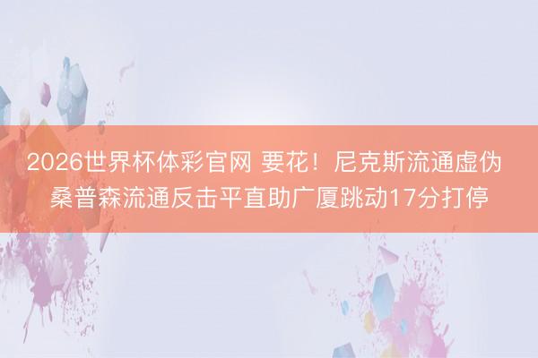 2026世界杯体彩官网 要花！尼克斯流通虚伪 桑普森流通反击平直助广厦跳动17分打停