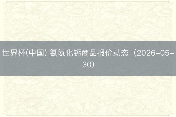 世界杯(中国) 氰氨化钙商品报价动态（2026-05-30）
