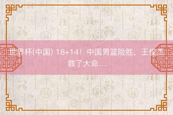 世界杯(中国) 18+14！中国男篮险胜，王俊杰救了大命…