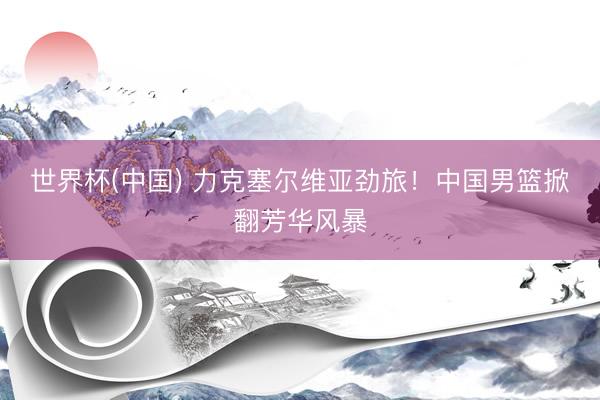 世界杯(中国) 力克塞尔维亚劲旅！中国男篮掀翻芳华风暴