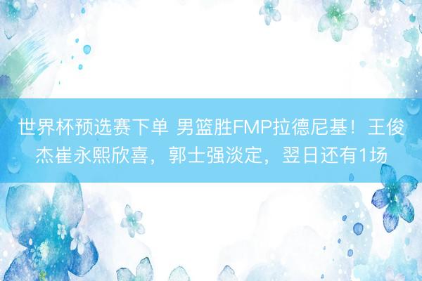 世界杯预选赛下单 男篮胜FMP拉德尼基!王俊杰崔永熙欣喜,郭士强淡定,翌日还有1场