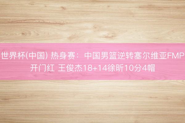 世界杯(中国) 热身赛:中国男篮逆转塞尔维亚FMP开门红 王俊杰18+14徐昕10分4帽