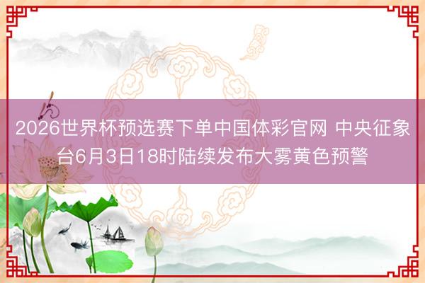 2026世界杯预选赛下单中国体彩官网 中央征象台6月3日18时陆续发布大雾黄色预警