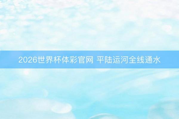 2026世界杯体彩官网 平陆运河全线通水