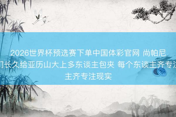 2026世界杯预选赛下单中国体彩官网 尚帕尼：咱们长久给亚历山大上多东谈主包夹 每个东谈主齐专注现实