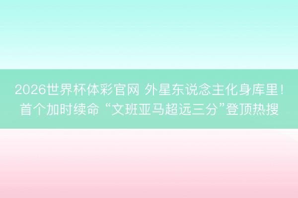 2026世界杯体彩官网 外星东说念主化身库里！首个加时续命 “文班亚马超远三分”登顶热搜