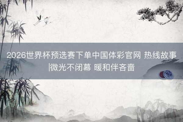 2026世界杯预选赛下单中国体彩官网 热线故事|微光不闭幕 暖和伴吝啬