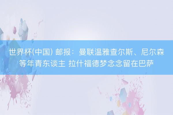 世界杯(中国) 邮报：曼联温雅查尔斯、尼尔森等年青东谈主 拉什福德梦念念留在巴萨