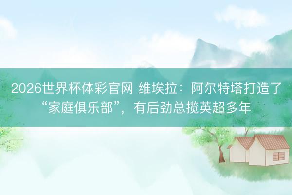 2026世界杯体彩官网 维埃拉：阿尔特塔打造了“家庭俱乐部”，有后劲总揽英超多年