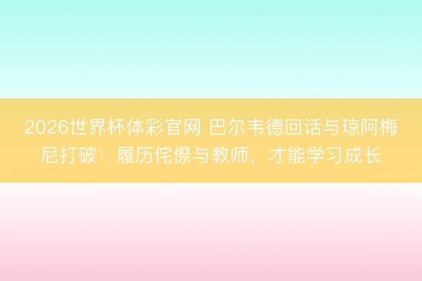 2026世界杯体彩官网 巴尔韦德回话与琼阿梅尼打破：履历侘傺与教师，才能学习成长