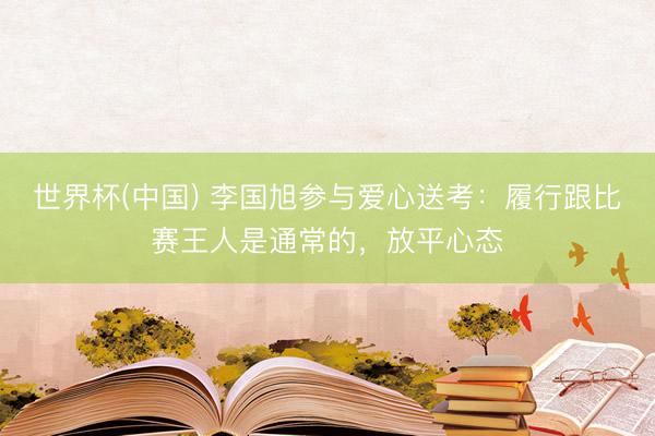 世界杯(中国) 李国旭参与爱心送考:履行跟比赛王人是通常的,放平心态