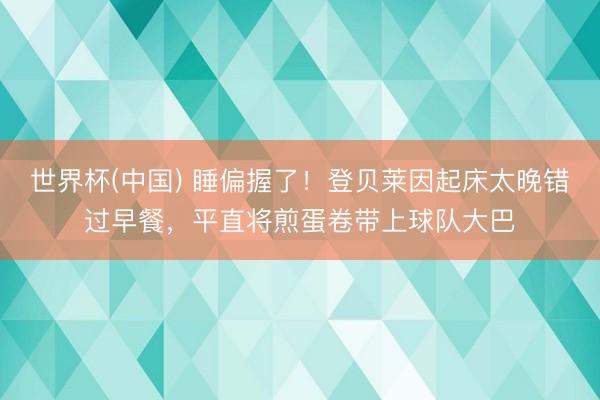世界杯(中国) 睡偏握了！登贝莱因起床太晚错过早餐，平直将煎蛋卷带上球队大巴