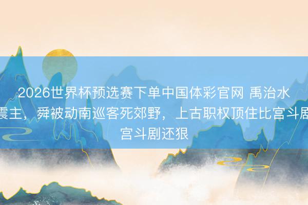 2026世界杯预选赛下单中国体彩官网 禹治水功高震主，舜被动南巡客死郊野，上古职权顶住比宫斗剧还狠