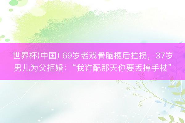 世界杯(中国) 69岁老戏骨脑梗后拄拐,37岁男儿为父拒婚:“我许配那天你要丢掉手杖”