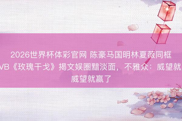 2026世界杯体彩官网 陈豪马国明林夏薇同框!TVB《玫瑰干戈》揭文娱圈黯淡面,不雅众:威望就赢了