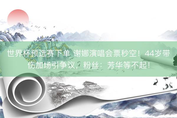 世界杯预选赛下单 谢娜演唱会票秒空！44岁带伤加场引争议，粉丝：芳华等不起！