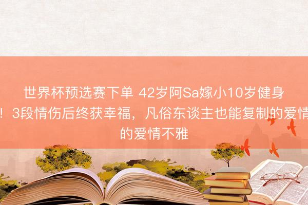 世界杯预选赛下单 42岁阿Sa嫁小10岁健身教师!3段情伤后终获幸福,凡俗东谈主也能复制的爱情不雅