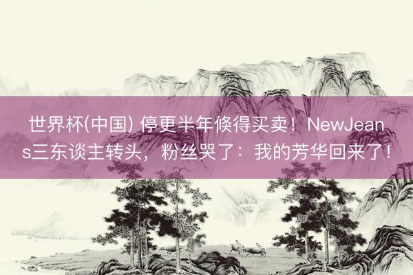 世界杯(中国) 停更半年倏得买卖！NewJeans三东谈主转头，粉丝哭了：我的芳华回来了！