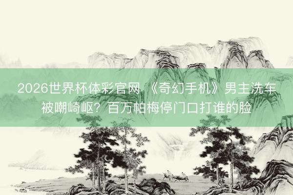 2026世界杯体彩官网 《奇幻手机》男主洗车被嘲崎岖？百万帕梅停门口打谁的脸