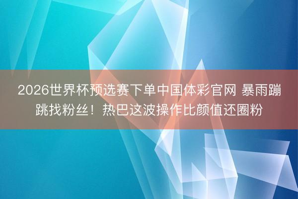 2026世界杯预选赛下单中国体彩官网 暴雨蹦跳找粉丝！热巴这波操作比颜值还圈粉