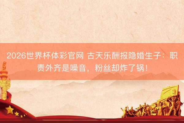 2026世界杯体彩官网 古天乐酬报隐婚生子：职责外齐是噪音，粉丝却炸了锅！