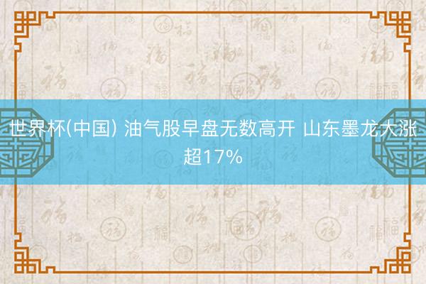 世界杯(中国) 油气股早盘无数高开 山东墨龙大涨超17%