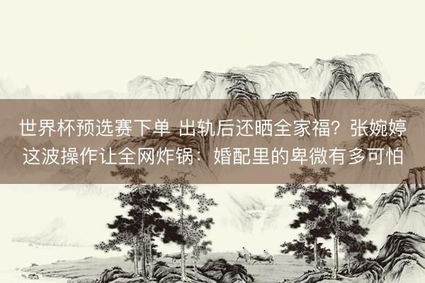 世界杯预选赛下单 出轨后还晒全家福？张婉婷这波操作让全网炸锅：婚配里的卑微有多可怕