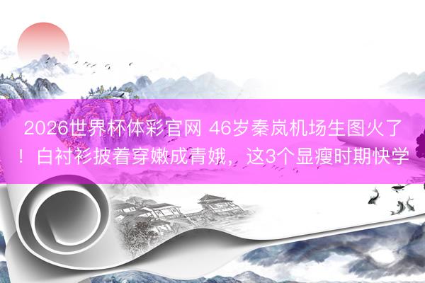 2026世界杯体彩官网 46岁秦岚机场生图火了！白衬衫披着穿嫩成青娥，这3个显瘦时期快学
