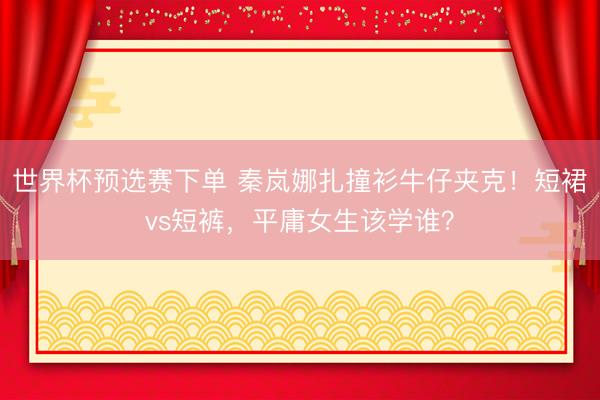 世界杯预选赛下单 秦岚娜扎撞衫牛仔夹克!短裙vs短裤,平庸女生该学谁?