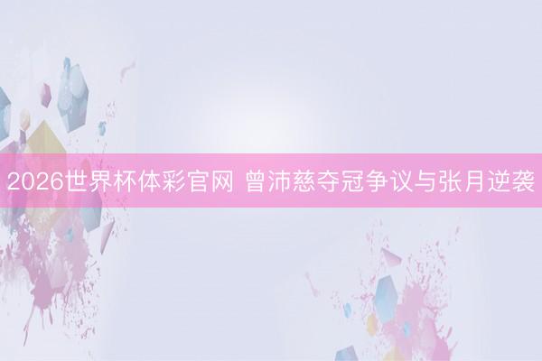 2026世界杯体彩官网 曾沛慈夺冠争议与张月逆袭