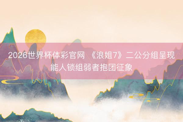 2026世界杯体彩官网 《浪姐7》二公分组呈现能人锁组弱者抱团征象
