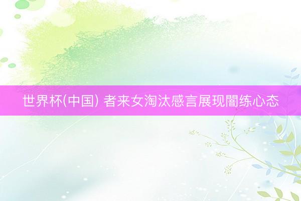世界杯(中国) 者来女淘汰感言展现闇练心态
