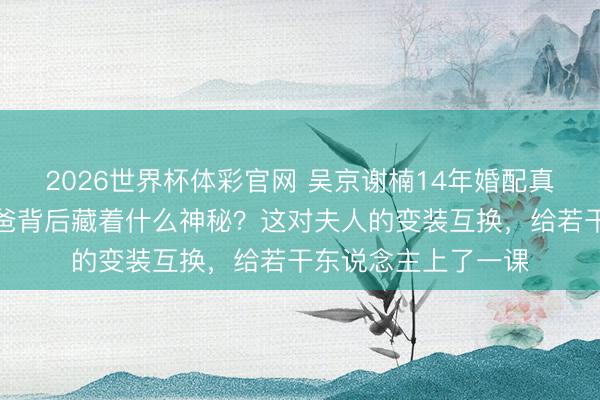 2026世界杯体彩官网 吴京谢楠14年婚配真相曝光，豪杰变奶爸背后藏着什么神秘？这对夫人的变装互换，给若干东说念主上了一课