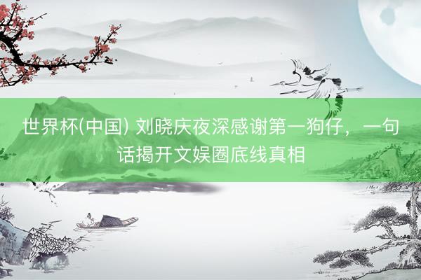 世界杯(中国) 刘晓庆夜深感谢第一狗仔，一句话揭开文娱圈底线真相