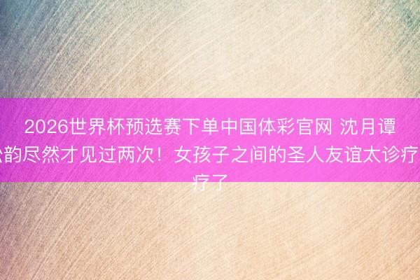 2026世界杯预选赛下单中国体彩官网 沈月谭松韵尽然才见过两次！女孩子之间的圣人友谊太诊疗了
