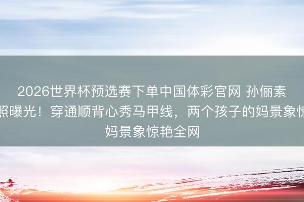 2026世界杯预选赛下单中国体彩官网 孙俪素颜健身照曝光!穿通顺背心秀马甲线,两个孩子的妈景象惊艳全网