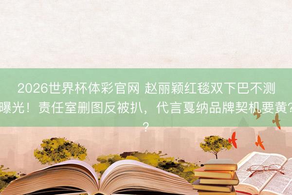 2026世界杯体彩官网 赵丽颖红毯双下巴不测曝光！责任室删图反被扒，代言戛纳品牌契机要黄？