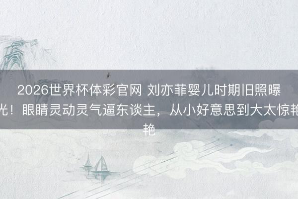 2026世界杯体彩官网 刘亦菲婴儿时期旧照曝光!眼睛灵动灵气逼东谈主,从小好意思到大太惊艳