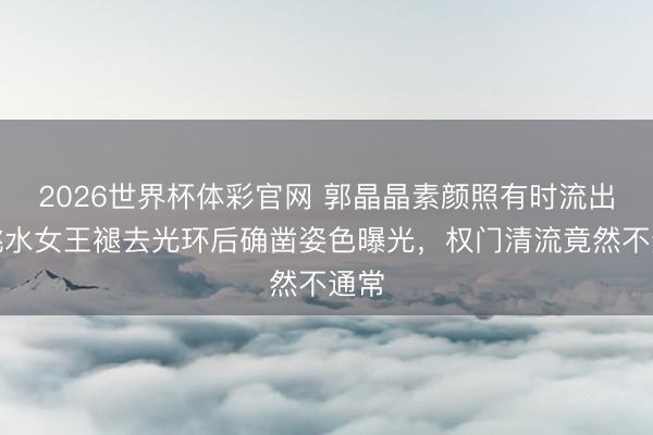 2026世界杯体彩官网 郭晶晶素颜照有时流出！跳水女王褪去光环后确凿姿色曝光，权门清流竟然不通常