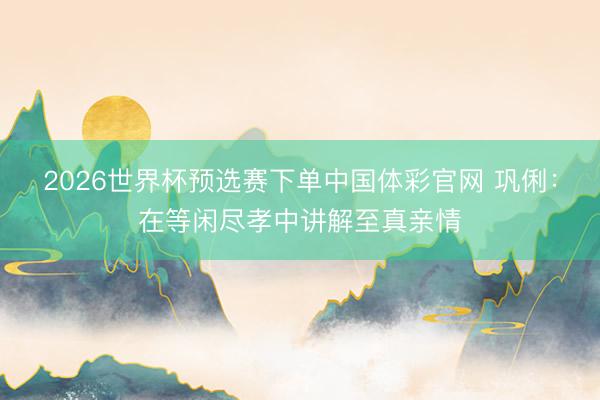 2026世界杯预选赛下单中国体彩官网 巩俐：在等闲尽孝中讲解至真亲情
