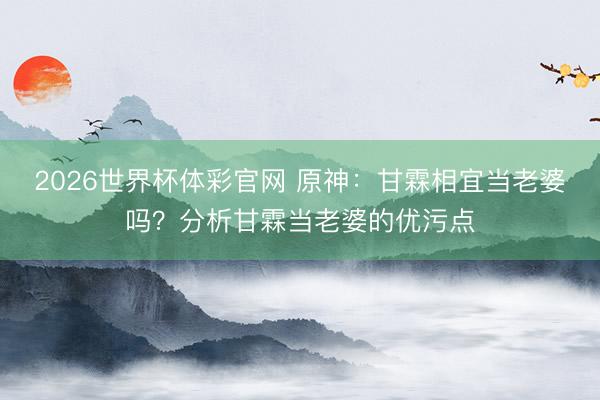 2026世界杯体彩官网 原神:甘霖相宜当老婆吗?分析甘霖当老婆的优污点