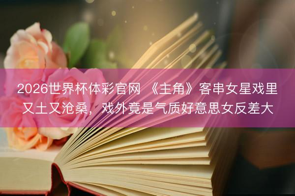2026世界杯体彩官网 《主角》客串女星戏里又土又沧桑，戏外竟是气质好意思女反差大