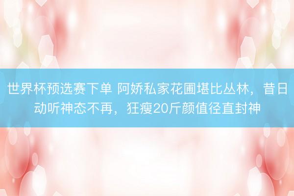 世界杯预选赛下单 阿娇私家花圃堪比丛林，昔日动听神态不再，狂瘦20斤颜值径直封神