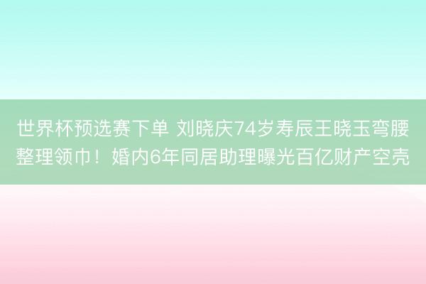 世界杯预选赛下单 刘晓庆74岁寿辰王晓玉弯腰整理领巾！婚内6年同居助理曝光百亿财产空壳